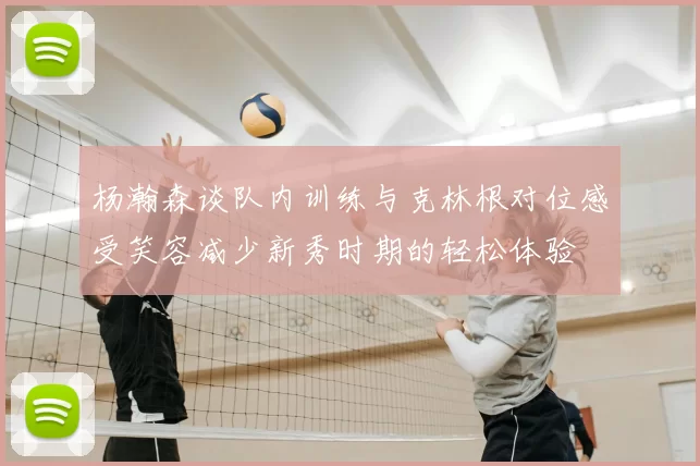 杨瀚森谈队内训练与克林根对位感受笑容减少新秀时期的轻松体验