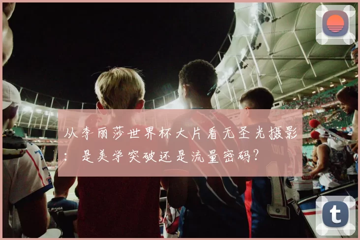 从李丽莎世界杯大片看无圣光摄影:是美学突破还是流量密码?