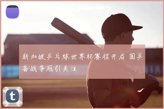 新加坡乒乓球世界杯赛程开启 国乒备战争冠引关注