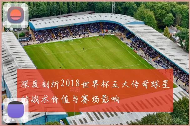 深度剖析2018世界杯五大传奇球星的战术价值与赛场影响