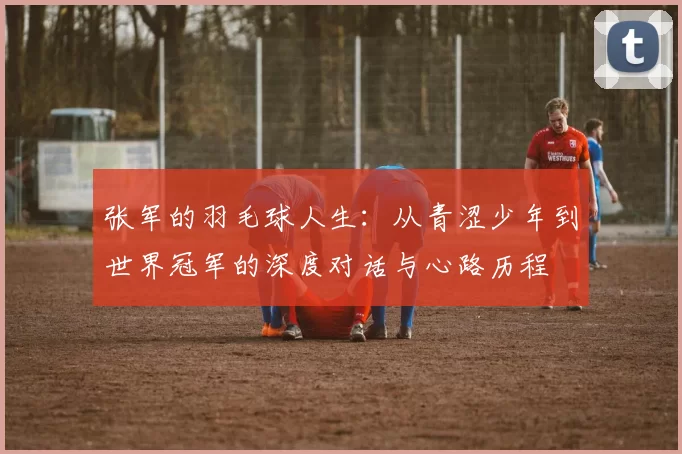 张军的羽毛球人生：从青涩少年到世界冠军的深度对话与心路历程