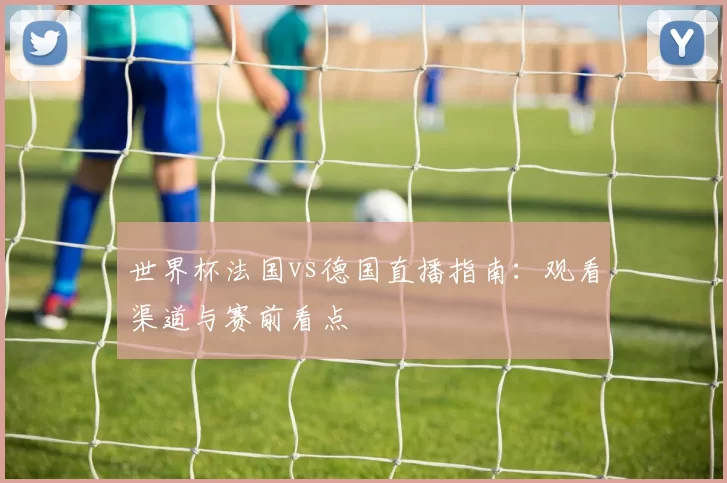 世界杯法国vs德国直播指南:观看渠道与赛前看点