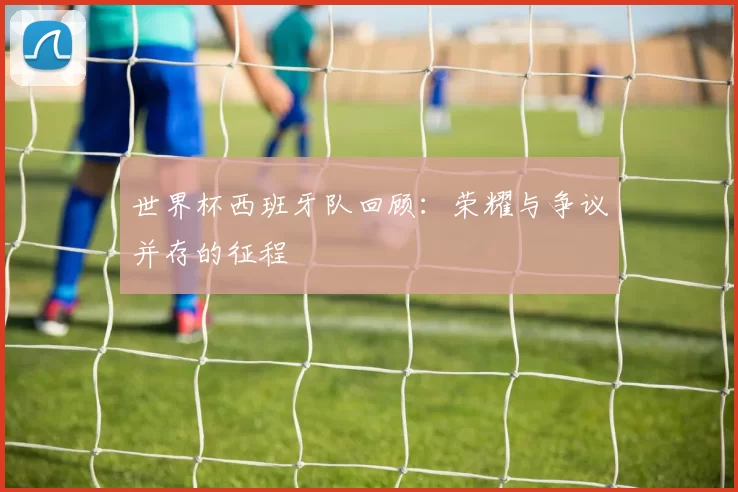 世界杯西班牙队回顾:荣耀与争议并存的征程