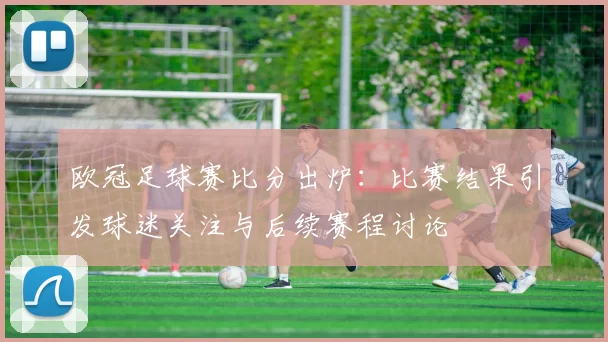 欧冠足球赛比分出炉:比赛结果引发球迷关注与后续赛程讨论