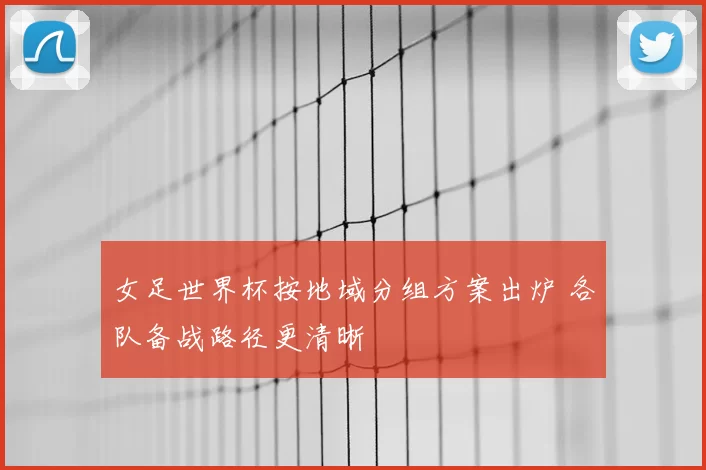 女足世界杯按地域分组方案出炉 各队备战路径更清晰