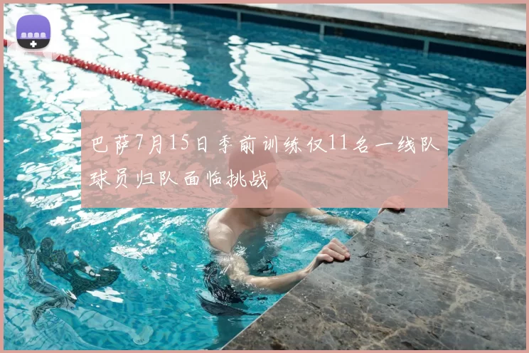 巴萨7月15日季前训练仅11名一线队球员归队面临挑战