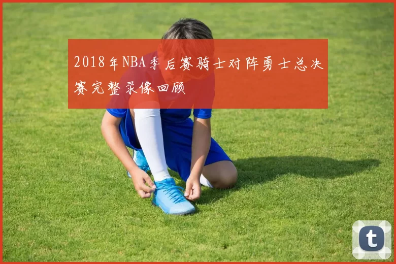 2018年NBA季后赛骑士对阵勇士总决赛完整录像回顾