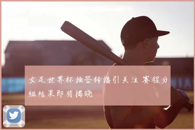 女足世界杯抽签转播引关注 赛程分组结果即将揭晓