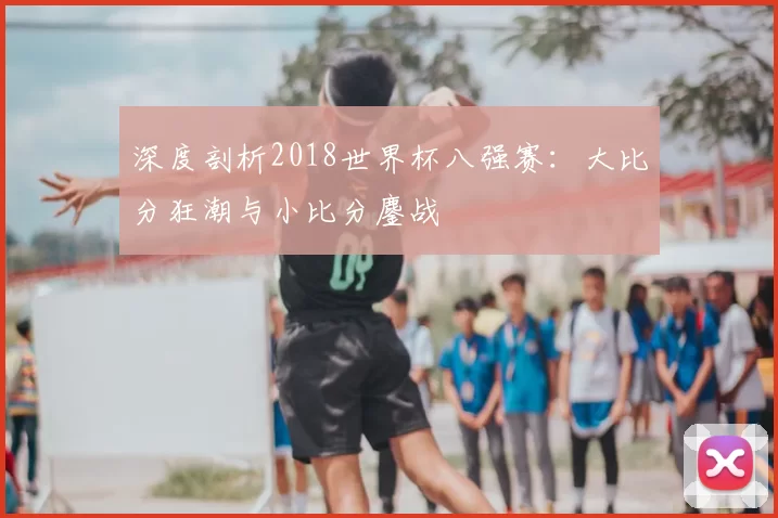 深度剖析2018世界杯八强赛:大比分狂潮与小比分鏖战