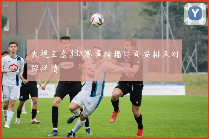 央视五套NBA赛事转播时间安排及对阵详情