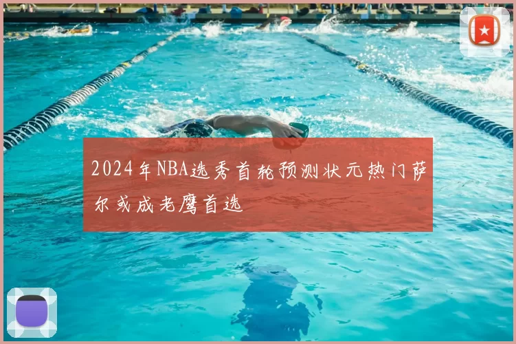 2024年NBA选秀首轮预测状元热门萨尔或成老鹰首选