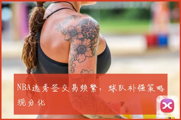 NBA选秀签交易频繁，球队补强策略现分化