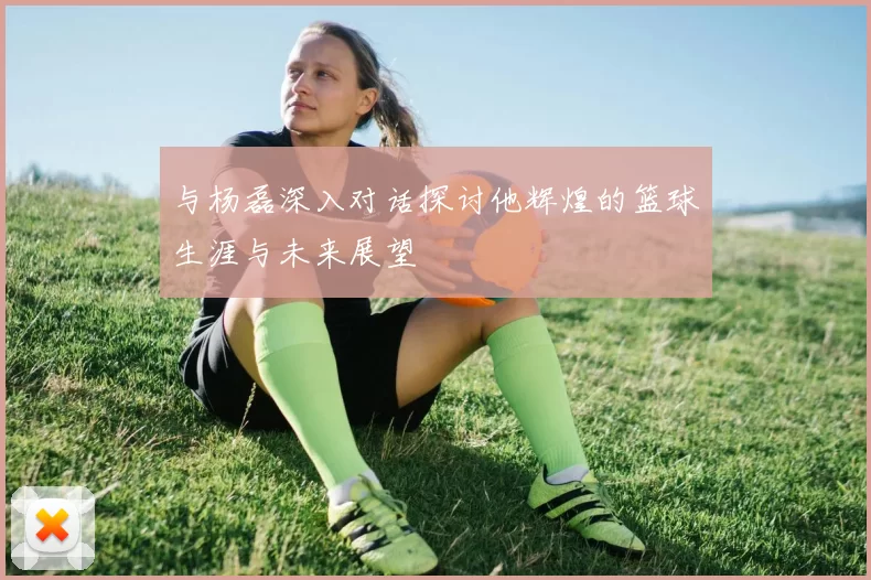 与杨磊深入对话探讨他辉煌的篮球生涯与未来展望
