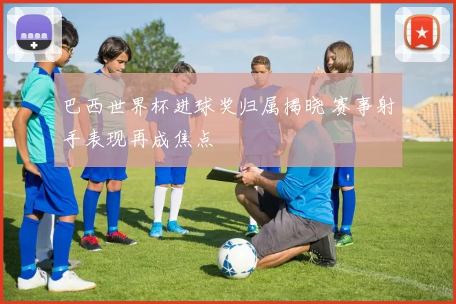 巴西世界杯进球奖归属揭晓 赛事射手表现再成焦点