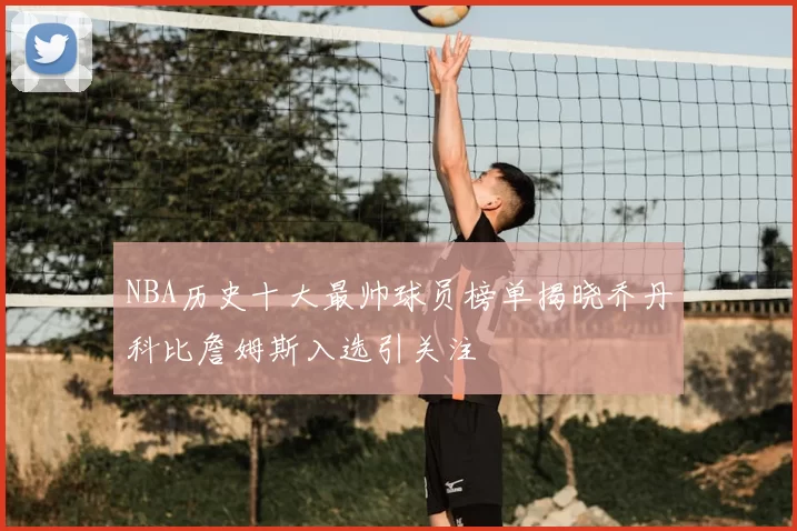 NBA历史十大最帅球员榜单揭晓乔丹科比詹姆斯入选引关注