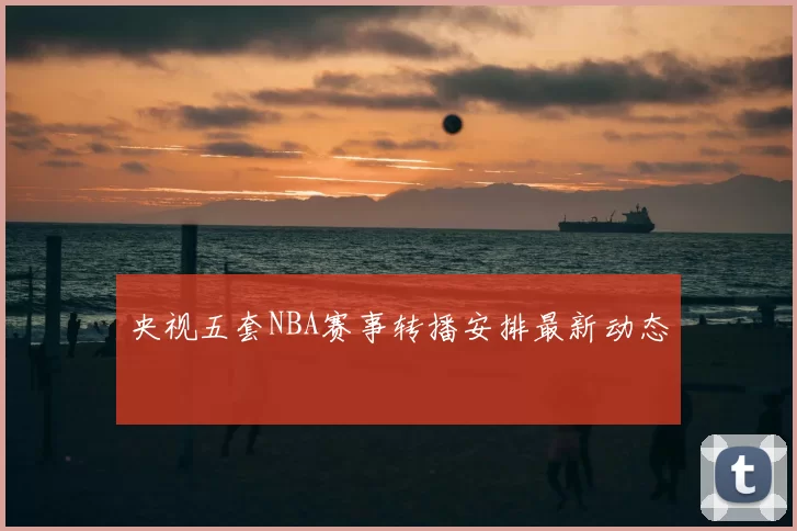 央视五套NBA赛事转播安排最新动态