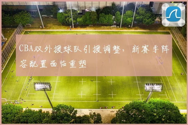 CBA双外援球队引援调整，新赛季阵容配置面临重塑