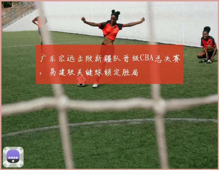 广东宏远击败新疆队晋级CBA总决赛，易建联关键球锁定胜局