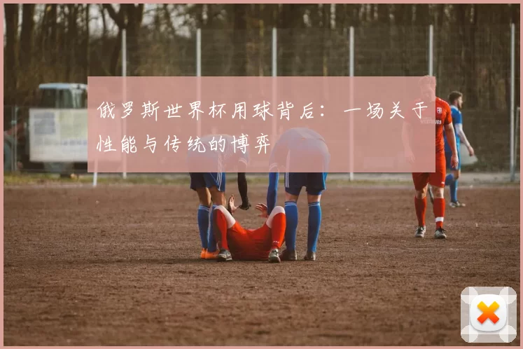 俄罗斯世界杯用球背后：一场关于性能与传统的博弈