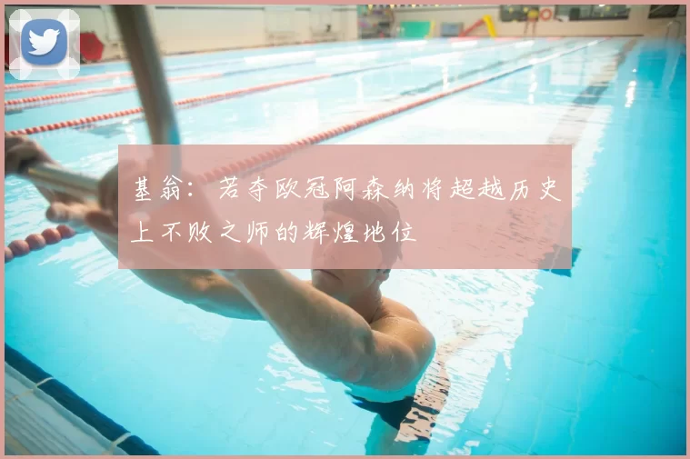基翁:若夺欧冠阿森纳将超越历史上不败之师的辉煌地位