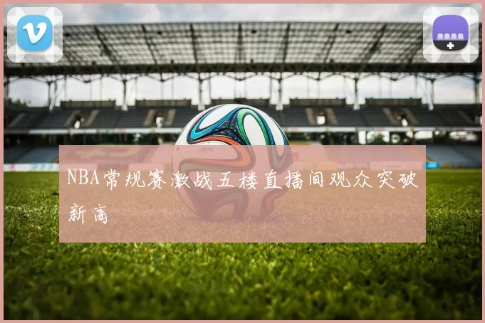 NBA常规赛激战五楼直播间观众突破新高