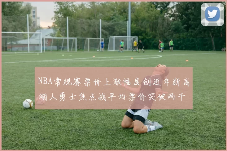 NBA常规赛票价上涨幅度创近年新高湖人勇士焦点战平均票价突破两千美元
