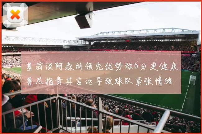 基翁谈阿森纳领先优势称6分更健康鲁尼指责其言论导致球队紧张情绪