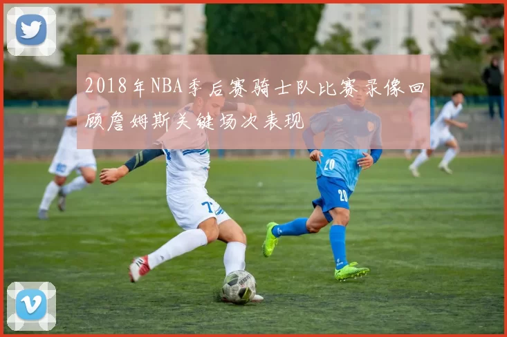 2018年NBA季后赛骑士队比赛录像回顾詹姆斯关键场次表现