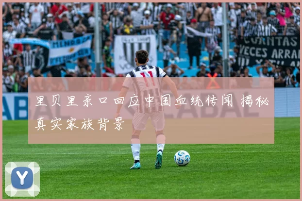 里贝里亲口回应中国血统传闻 揭秘真实家族背景