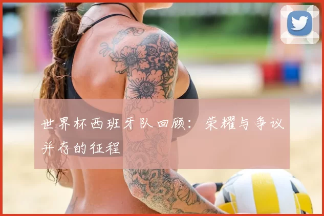 世界杯西班牙队回顾:荣耀与争议并存的征程