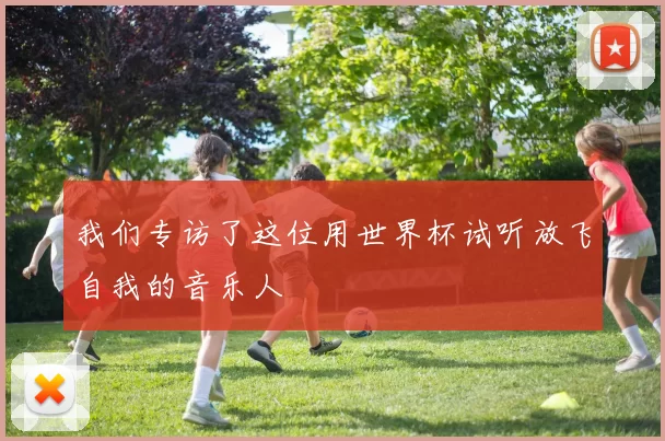 我们专访了这位用世界杯试听放飞自我的音乐人
