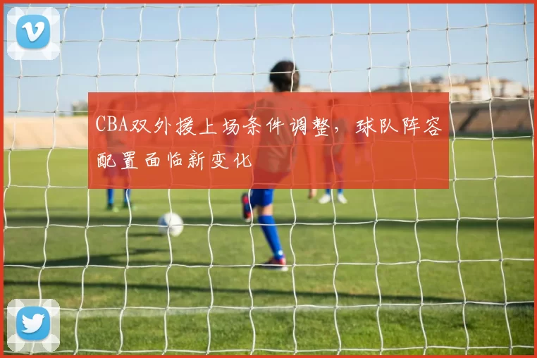 CBA双外援上场条件调整，球队阵容配置面临新变化
