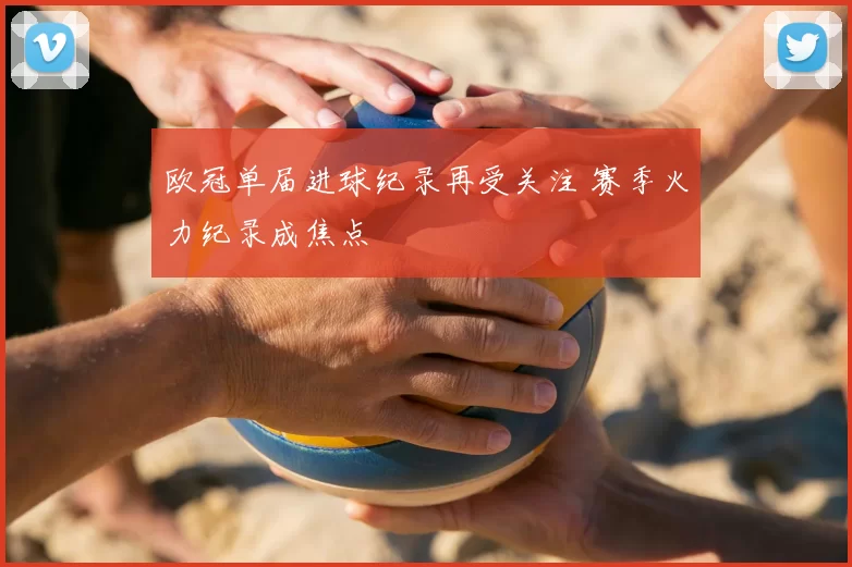 欧冠单届进球纪录再受关注 赛季火力纪录成焦点