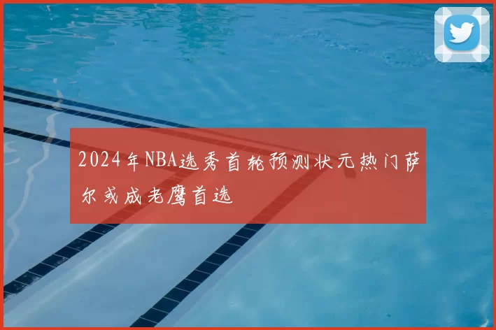 2024年NBA选秀首轮预测状元热门萨尔或成老鹰首选