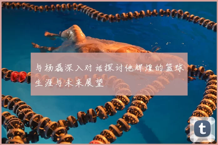 与杨磊深入对话探讨他辉煌的篮球生涯与未来展望