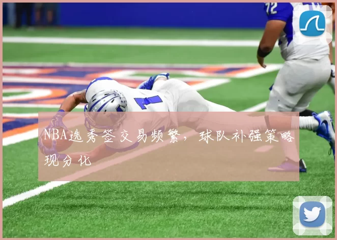 NBA选秀签交易频繁，球队补强策略现分化