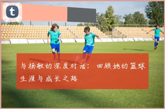 与杨敏的深度对话：回顾她的篮球生涯与成长之路