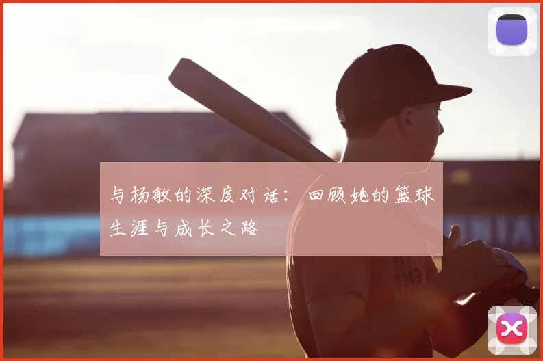 与杨敏的深度对话:回顾她的篮球生涯与成长之路