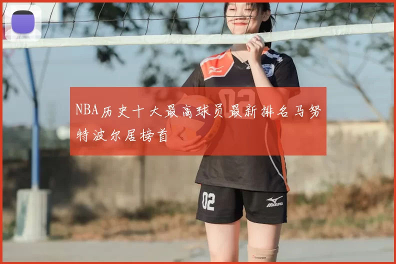 NBA历史十大最高球员最新排名马努特波尔居榜首