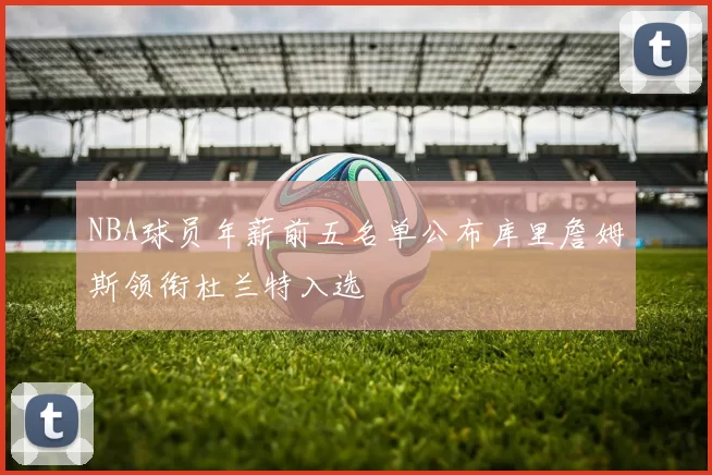 NBA球员年薪前五名单公布库里詹姆斯领衔杜兰特入选
