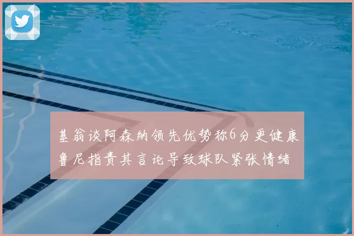 基翁谈阿森纳领先优势称6分更健康鲁尼指责其言论导致球队紧张情绪