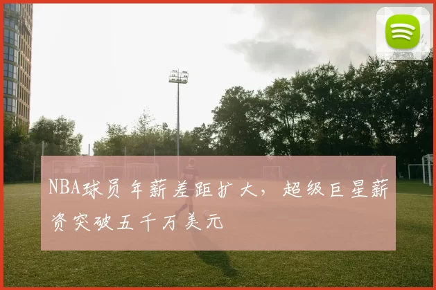 NBA球员年薪差距扩大，超级巨星薪资突破五千万美元