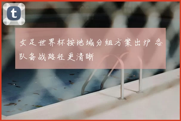 女足世界杯按地域分组方案出炉 各队备战路径更清晰