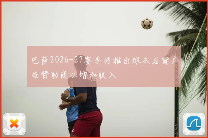 巴萨2026-27赛季将推出球衣后背广告赞助商以增加收入
