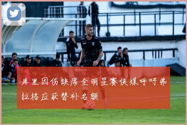 库里因伤缺席全明星赛侠媒呼吁弗拉格应获替补名额