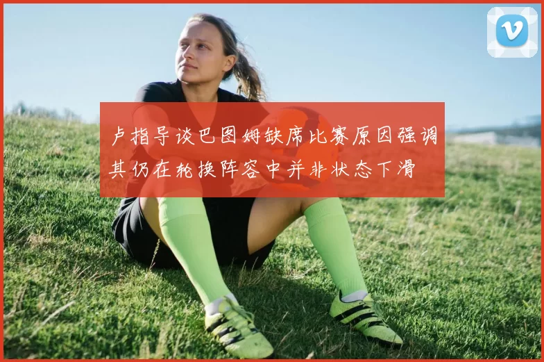卢指导谈巴图姆缺席比赛原因强调其仍在轮换阵容中并非状态下滑