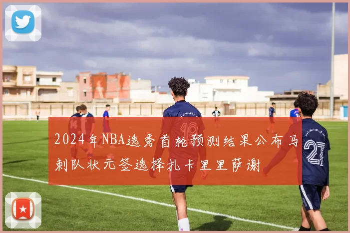2024年NBA选秀首轮预测结果公布马刺队状元签选择扎卡里里萨谢