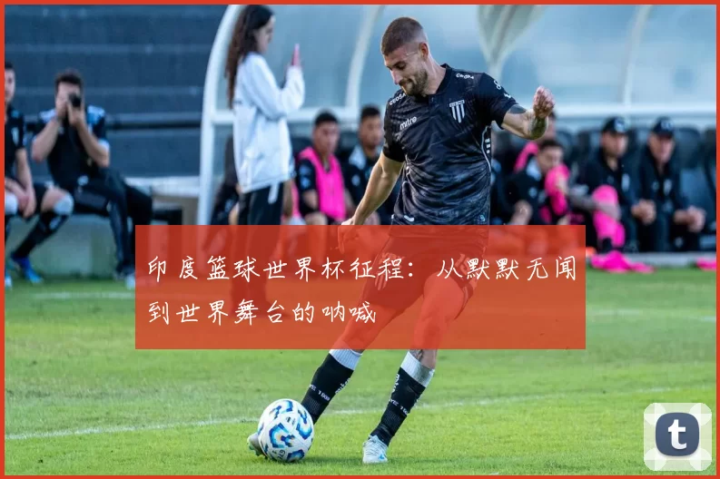 印度篮球世界杯征程:从默默无闻到世界舞台的呐喊