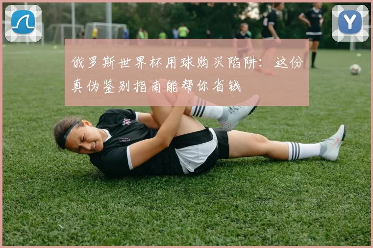 俄罗斯世界杯用球购买陷阱：这份真伪鉴别指南能帮你省钱