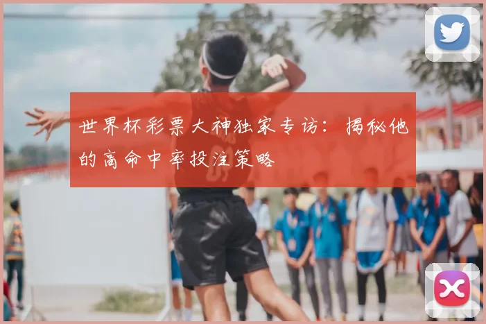 世界杯彩票大神独家专访:揭秘他的高命中率投注策略